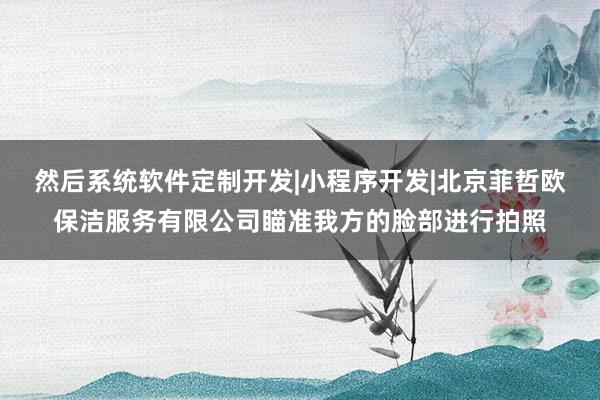 然后系统软件定制开发|小程序开发|北京菲哲欧保洁服务有限公司瞄准我方的脸部进行拍照